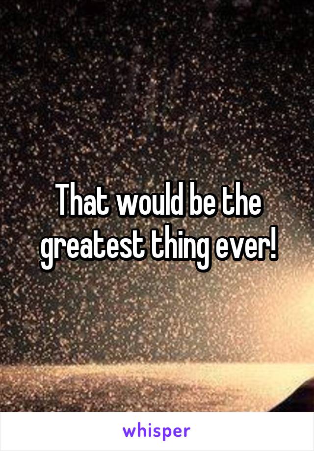 That would be the greatest thing ever!