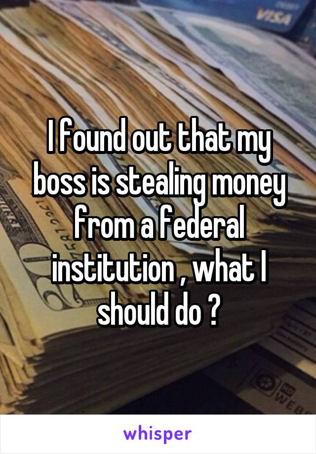 I found out that my boss is stealing money from a federal institution , what I should do ?