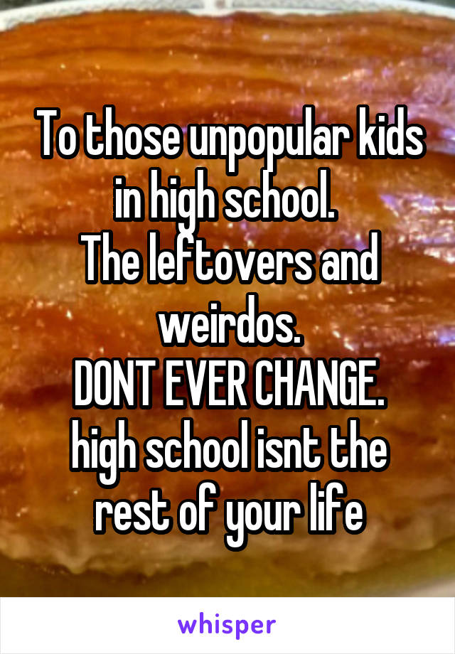 To those unpopular kids in high school. 
The leftovers and weirdos.
DONT EVER CHANGE.
high school isnt the rest of your life