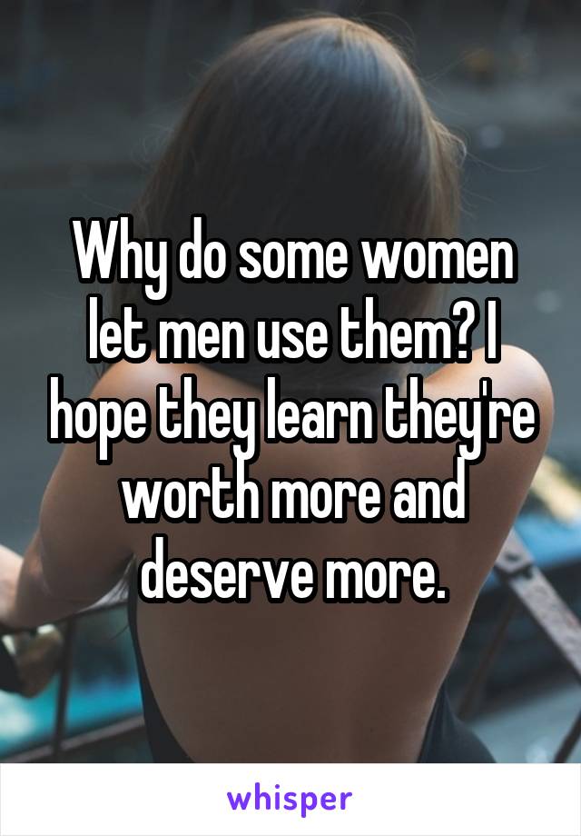 Why do some women let men use them? I hope they learn they're worth more and deserve more.