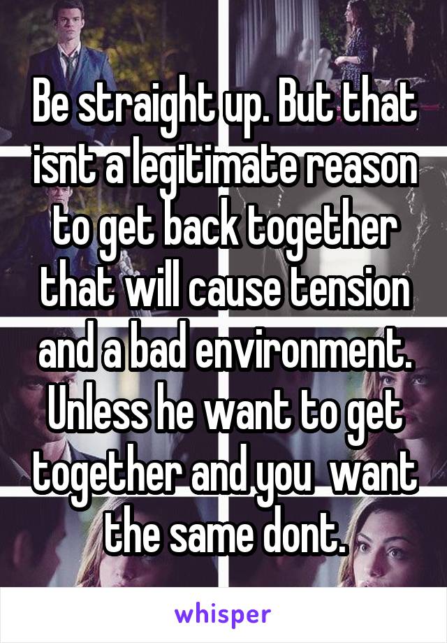 Be straight up. But that isnt a legitimate reason to get back together that will cause tension and a bad environment. Unless he want to get together and you  want the same dont.