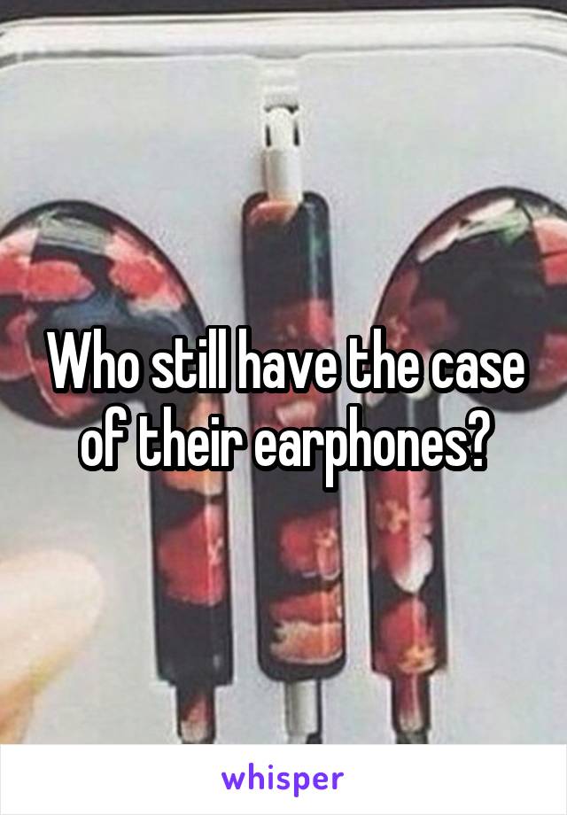 Who still have the case of their earphones?