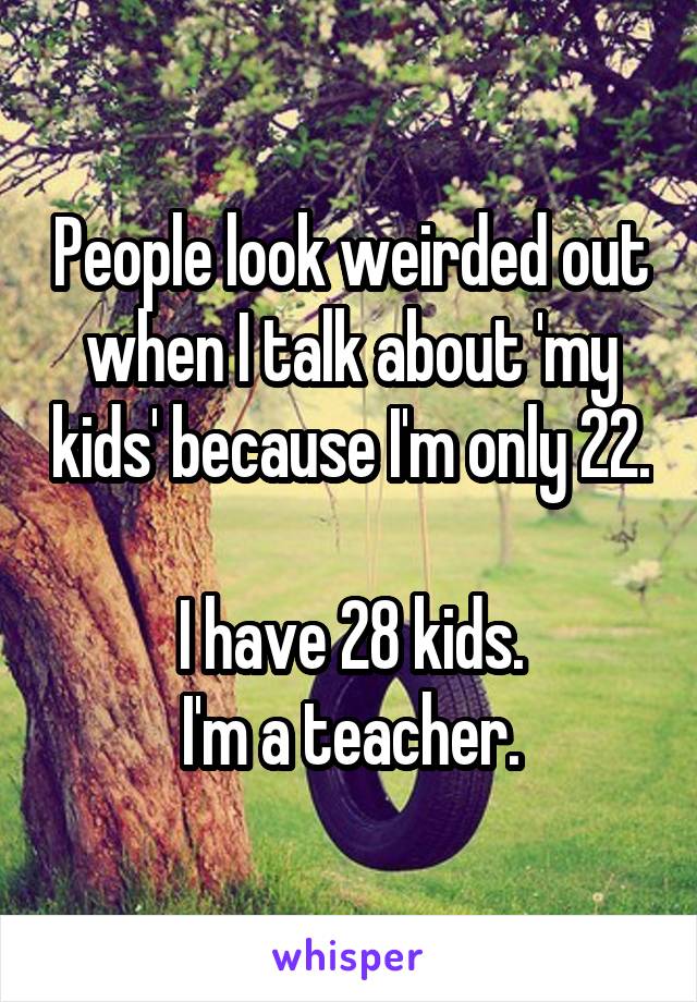 People look weirded out when I talk about 'my kids' because I'm only 22. 
I have 28 kids.
I'm a teacher.
