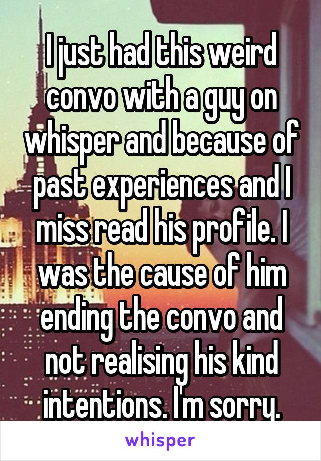 I just had this weird convo with a guy on whisper and because of past experiences and I miss read his profile. I was the cause of him ending the convo and not realising his kind intentions. I'm sorry.