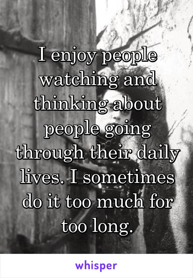 I enjoy people watching and thinking about people going through their daily lives. I sometimes do it too much for too long.
