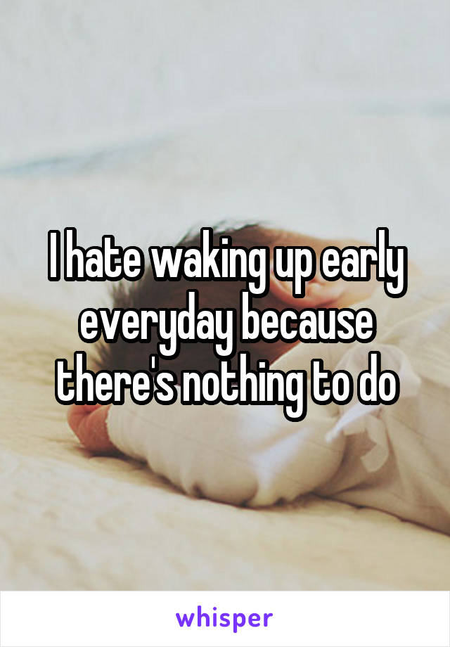 I hate waking up early everyday because there's nothing to do