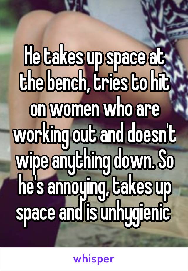 He takes up space at the bench, tries to hit on women who are working out and doesn't wipe anything down. So he's annoying, takes up space and is unhygienic 
