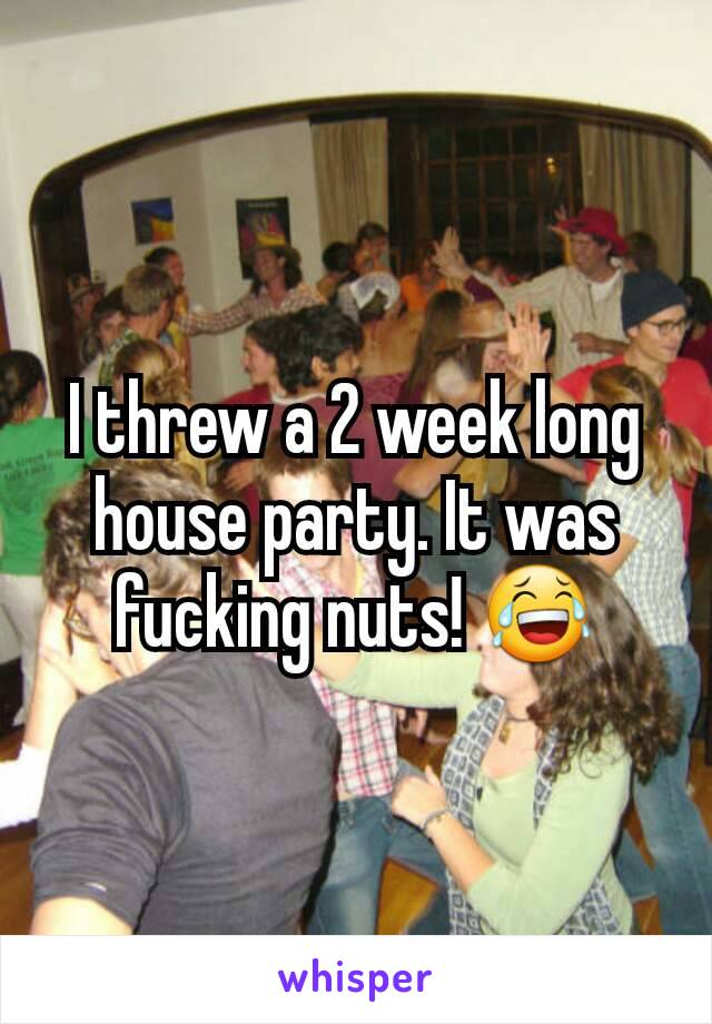 I threw a 2 week long house party. It was fucking nuts! 😂