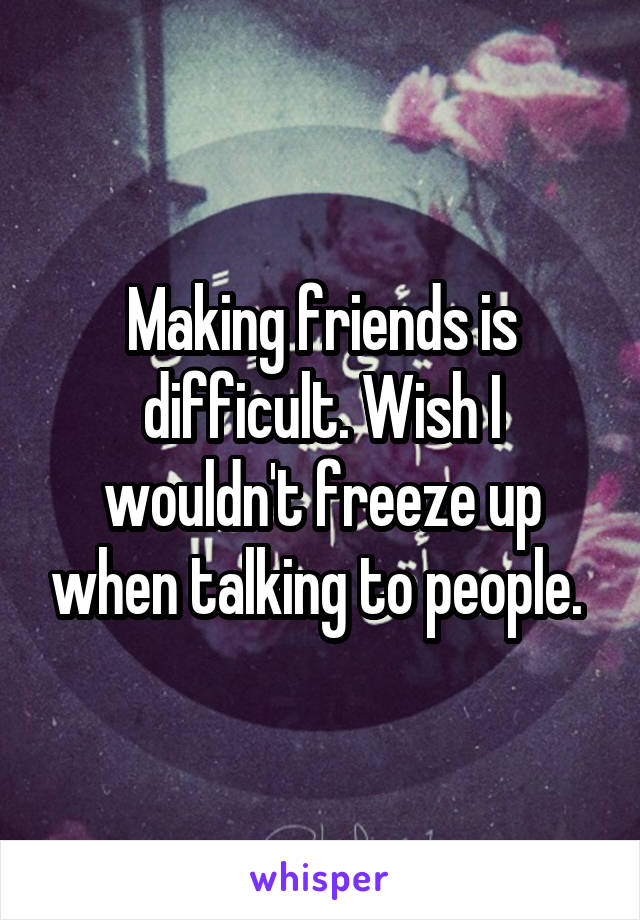 Making friends is difficult. Wish I wouldn't freeze up when talking to people. 