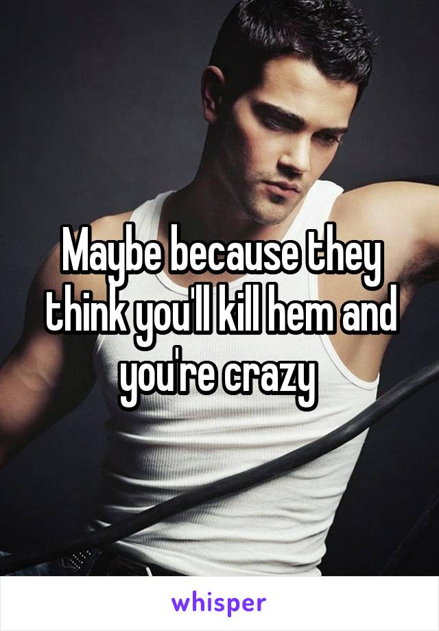 Maybe because they think you'll kill hem and you're crazy 