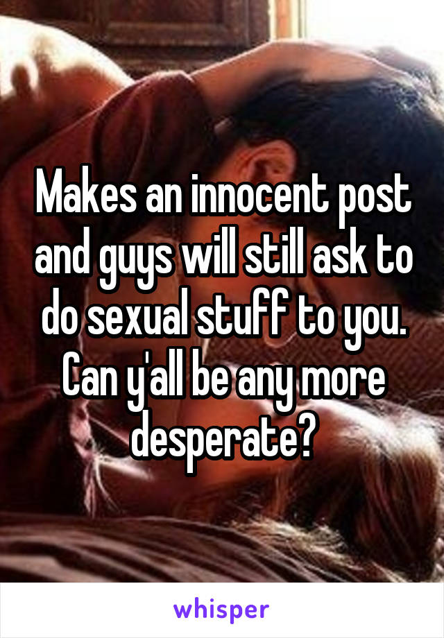 Makes an innocent post and guys will still ask to do sexual stuff to you. Can y'all be any more desperate?