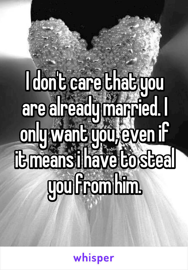 I don't care that you are already married. I only want you, even if it means i have to steal you from him.
