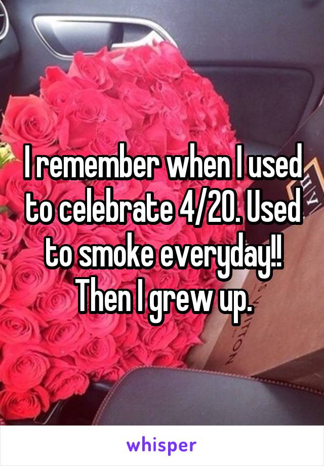 I remember when I used to celebrate 4/20. Used to smoke everyday!! Then I grew up.