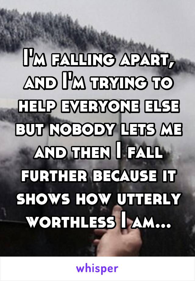 I'm falling apart, and I'm trying to help everyone else but nobody lets me and then I fall further because it shows how utterly worthless I am...