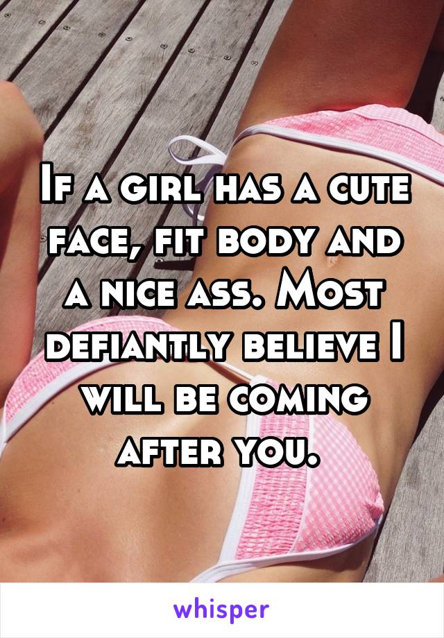 If a girl has a cute face, fit body and a nice ass. Most defiantly believe I will be coming after you. 