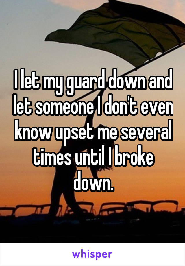 I let my guard down and let someone I don't even know upset me several times until I broke down.