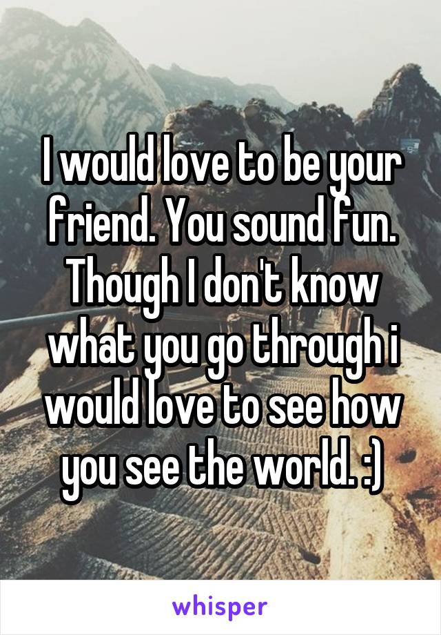 I would love to be your friend. You sound fun. Though I don't know what you go through i would love to see how you see the world. :)