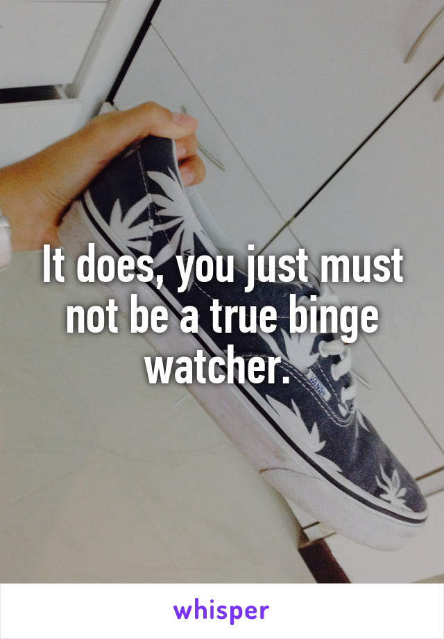 It does, you just must not be a true binge watcher. 