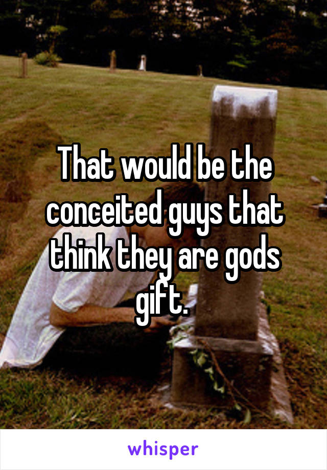 That would be the conceited guys that think they are gods gift. 