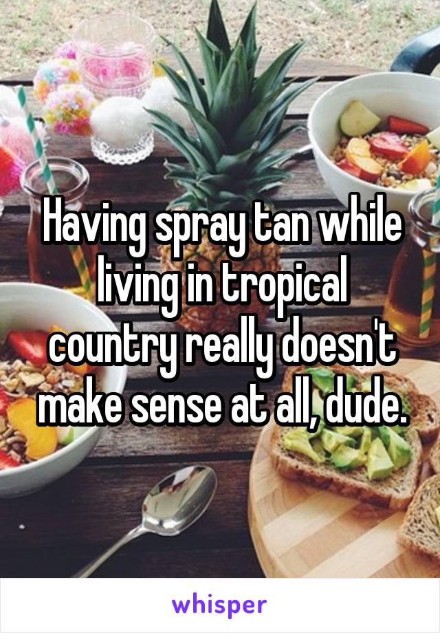 Having spray tan while living in tropical country really doesn't make sense at all, dude.