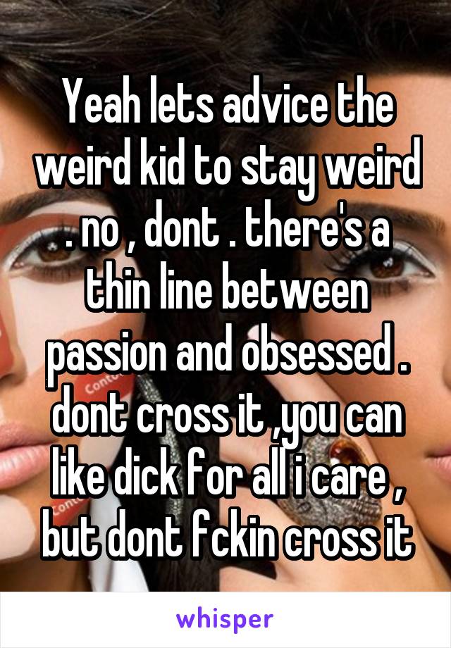 Yeah lets advice the weird kid to stay weird . no , dont . there's a thin line between passion and obsessed . dont cross it ,you can like dick for all i care , but dont fckin cross it
