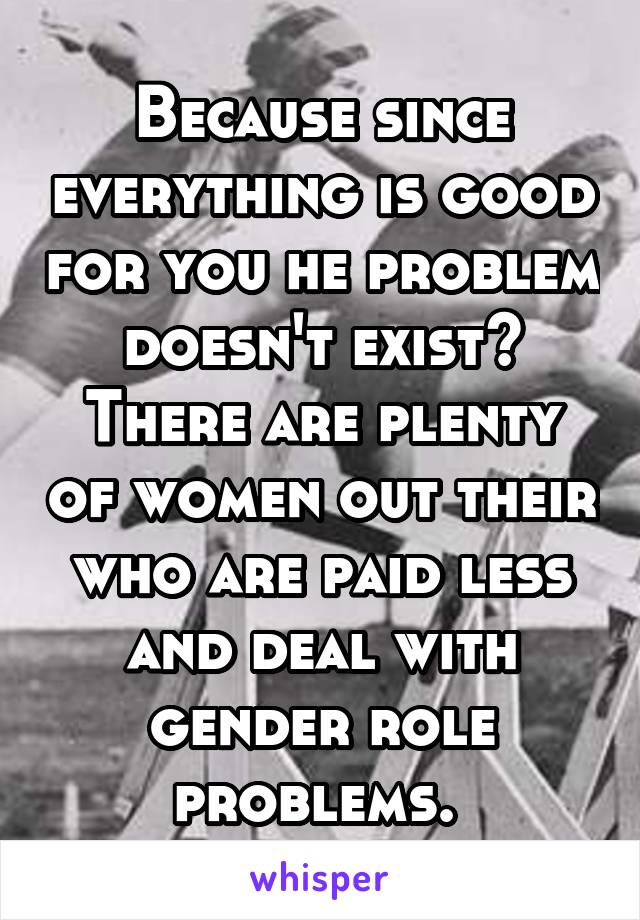 Because since everything is good for you he problem doesn't exist? There are plenty of women out their who are paid less and deal with gender role problems. 