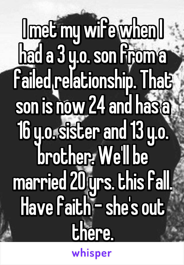 I met my wife when I had a 3 y.o. son from a failed relationship. That son is now 24 and has a 16 y.o. sister and 13 y.o. brother. We'll be married 20 yrs. this fall. Have faith - she's out there.