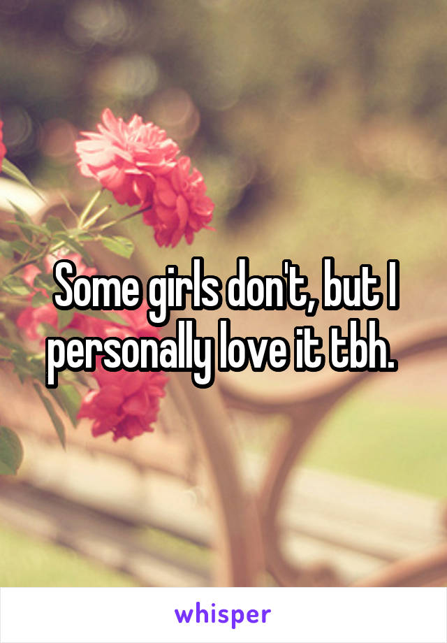 Some girls don't, but I personally love it tbh. 