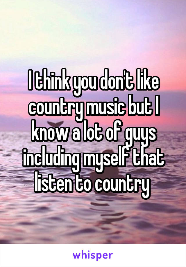 I think you don't like country music but I know a lot of guys including myself that listen to country 