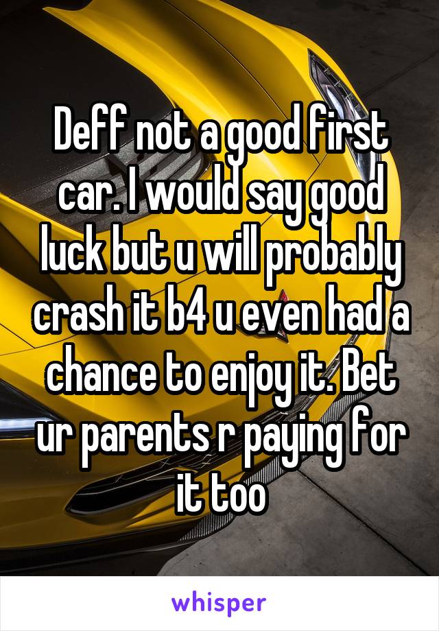 Deff not a good first car. I would say good luck but u will probably crash it b4 u even had a chance to enjoy it. Bet ur parents r paying for it too