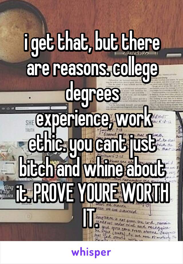 i get that, but there are reasons. college degrees
 experience, work ethic. you cant just bitch and whine about it. PROVE YOURE WORTH IT. 