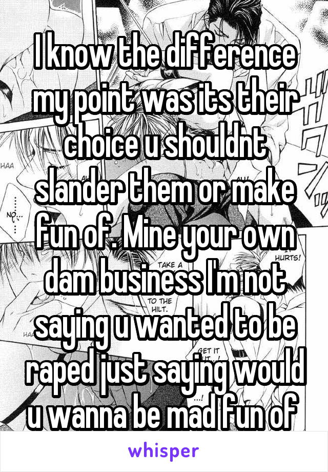 I know the difference my point was its their choice u shouldnt slander them or make fun of. Mine your own dam business I'm not saying u wanted to be raped just saying would u wanna be mad fun of 