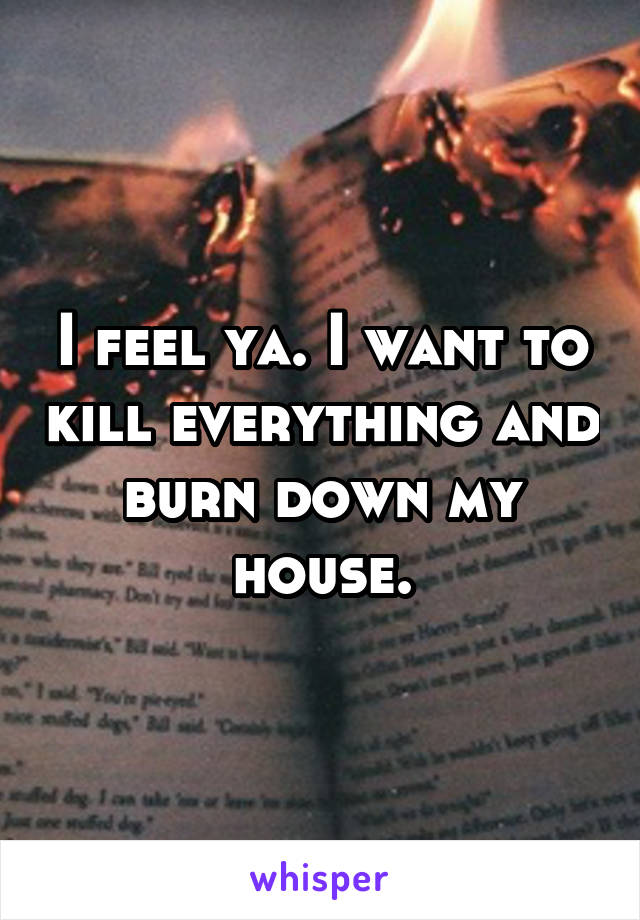 I feel ya. I want to kill everything and burn down my house.