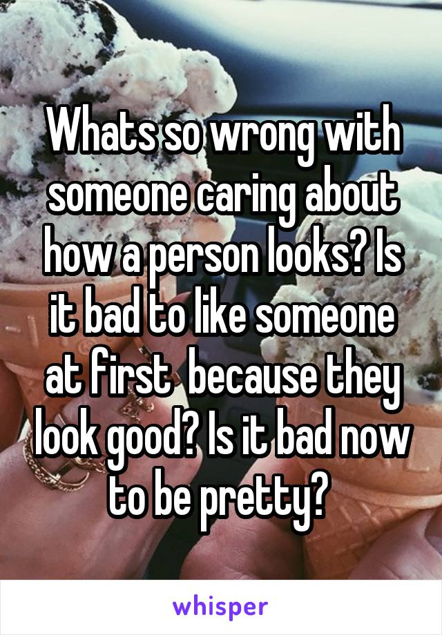 Whats so wrong with someone caring about how a person looks? Is it bad to like someone at first  because they look good? Is it bad now to be pretty? 