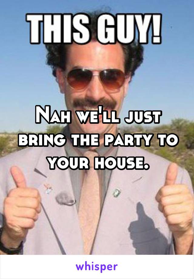 Nah we'll just bring the party to your house.