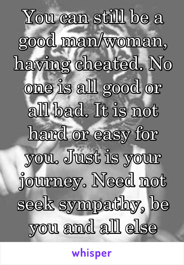 You can still be a good man/woman, having cheated. No one is all good or all bad. It is not hard or easy for you. Just is your journey. Need not seek sympathy, be you and all else will follow in time