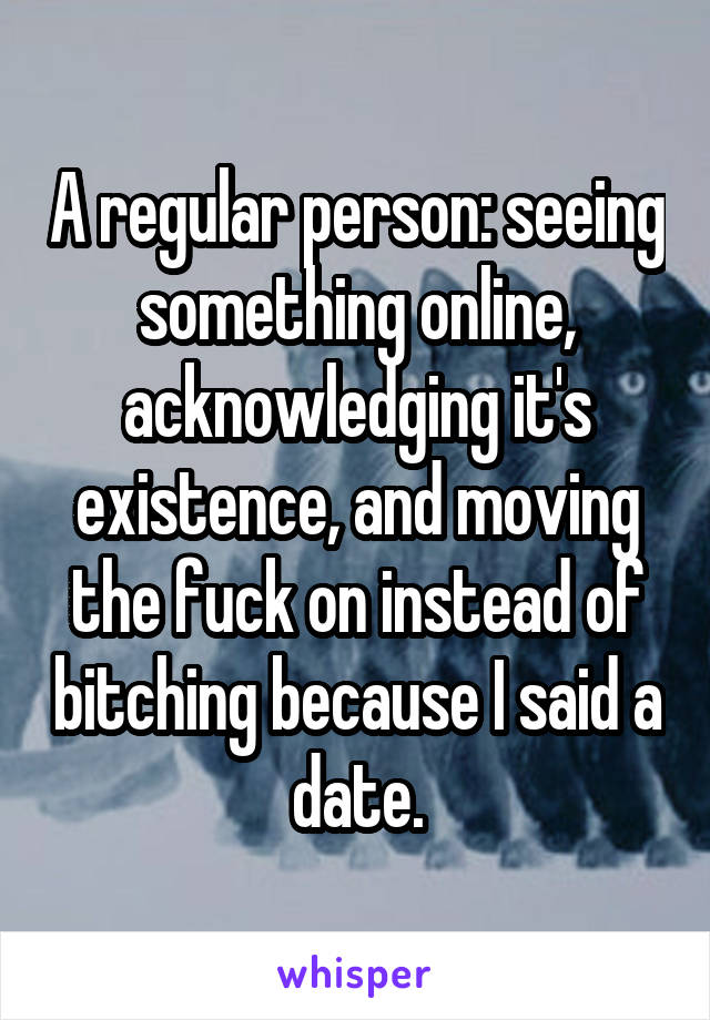 A regular person: seeing something online, acknowledging it's existence, and moving the fuck on instead of bitching because I said a date.