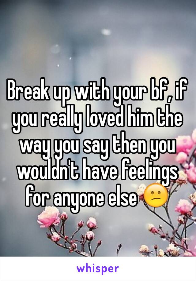 Break up with your bf, if you really loved him the way you say then you wouldn't have feelings for anyone else 😕