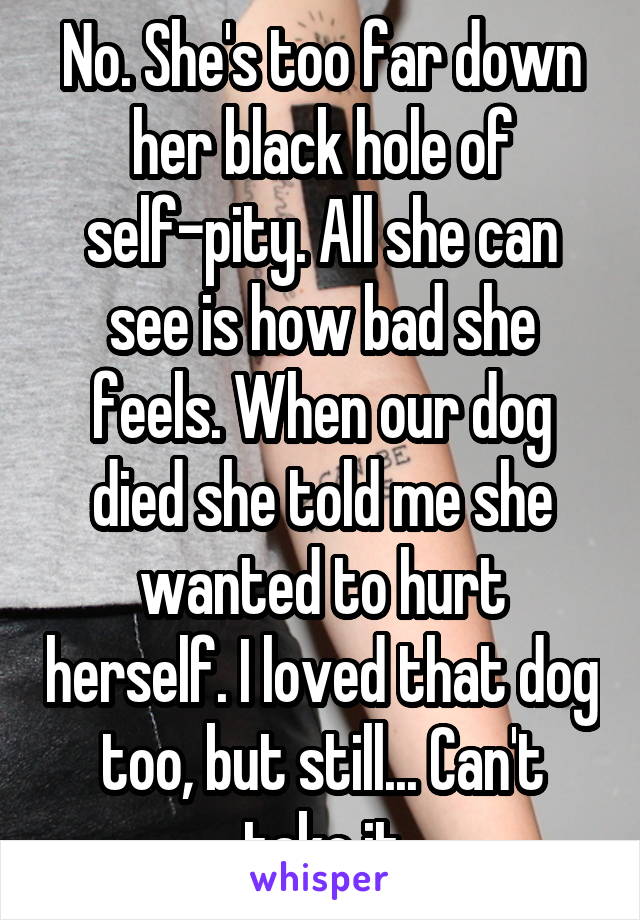 No. She's too far down her black hole of self-pity. All she can see is how bad she feels. When our dog died she told me she wanted to hurt herself. I loved that dog too, but still... Can't take it