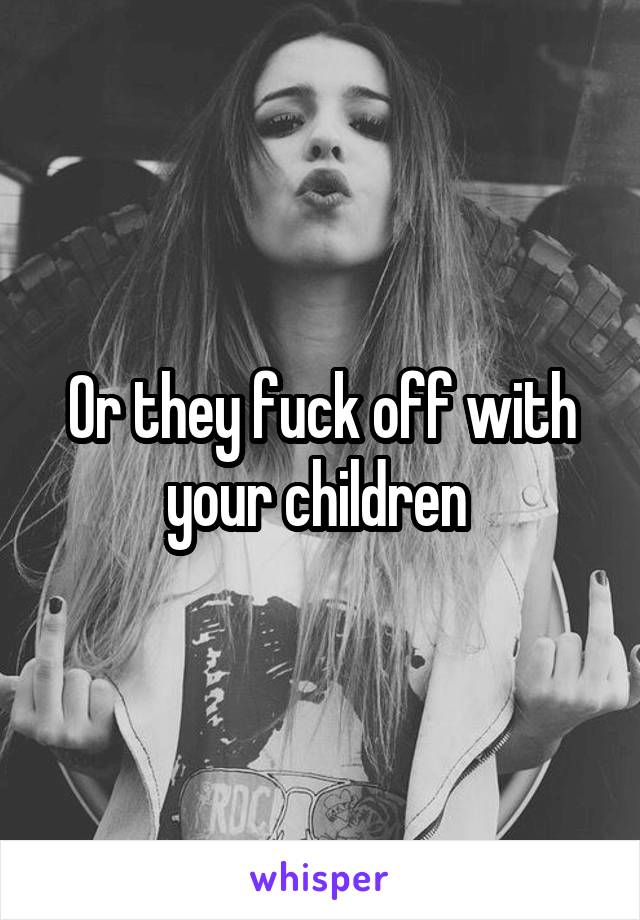 Or they fuck off with your children 