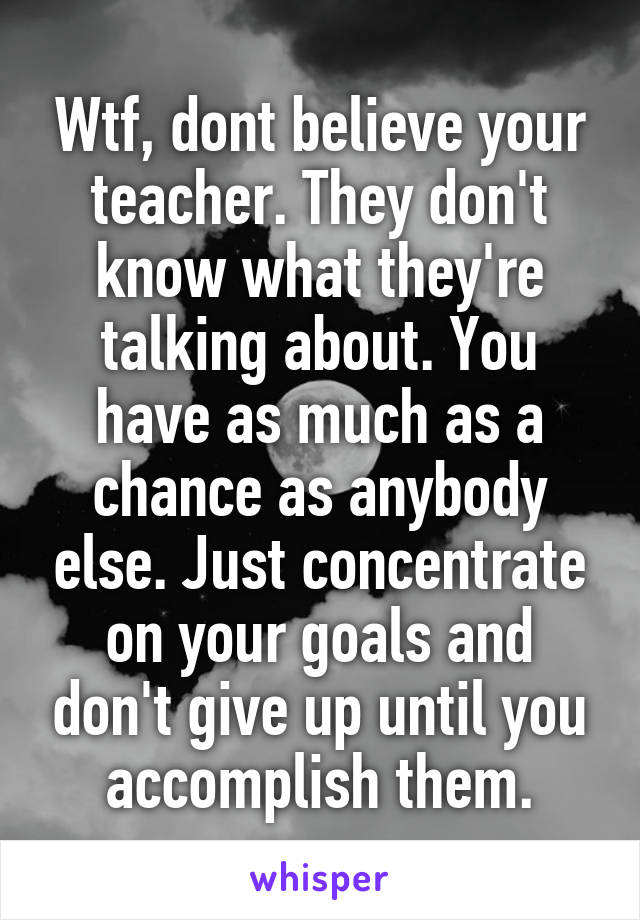 Wtf, dont believe your teacher. They don't know what they're talking about. You have as much as a chance as anybody else. Just concentrate on your goals and don't give up until you accomplish them.