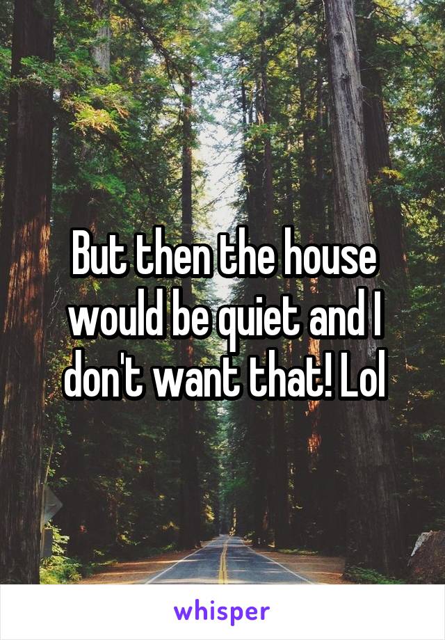 But then the house would be quiet and I don't want that! Lol