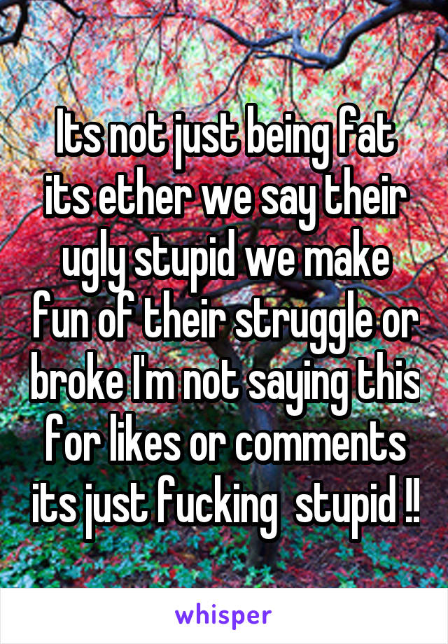 Its not just being fat its ether we say their ugly stupid we make fun of their struggle or broke I'm not saying this for likes or comments its just fucking  stupid !!