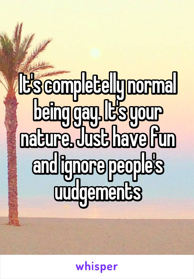 It's completelly normal being gay. It's your nature. Just have fun and ignore people's uudgements