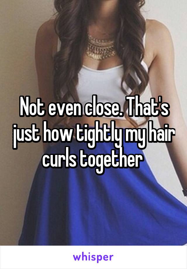Not even close. That's just how tightly my hair curls together 