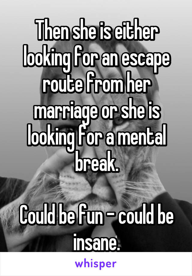 Then she is either looking for an escape route from her marriage or she is looking for a mental break.

Could be fun - could be insane.