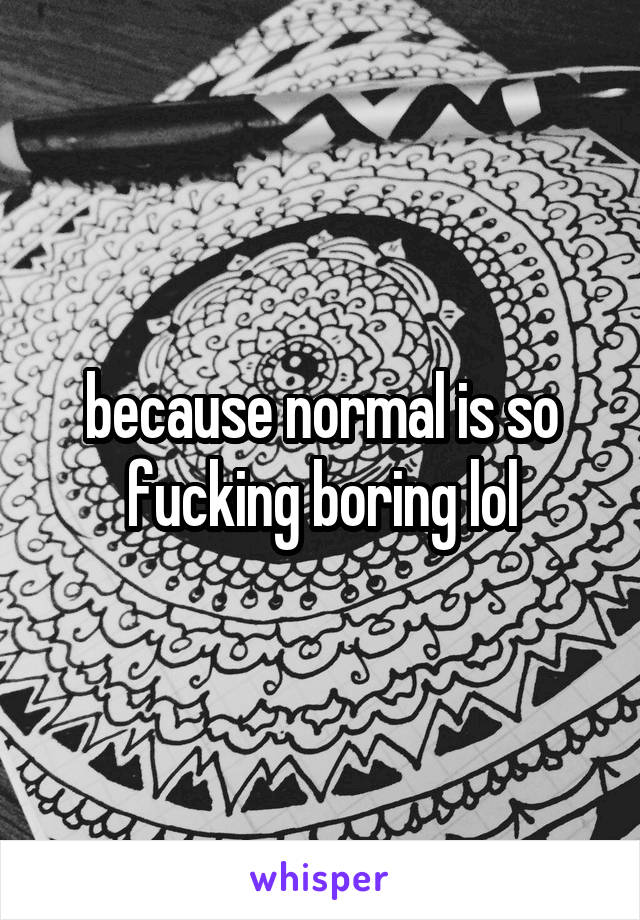 because normal is so fucking boring lol