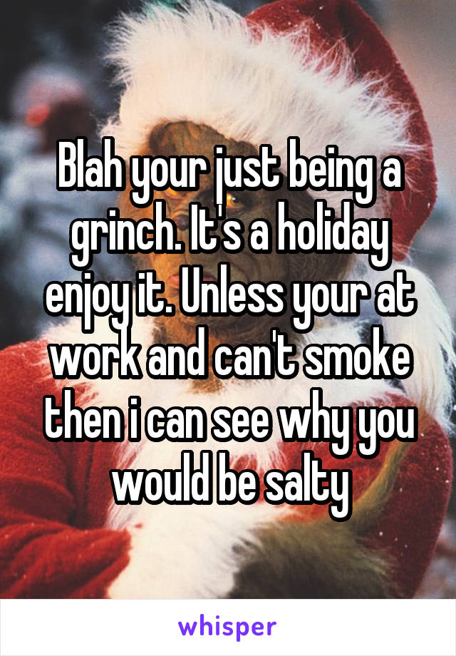 Blah your just being a grinch. It's a holiday enjoy it. Unless your at work and can't smoke then i can see why you would be salty