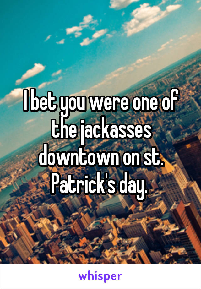 I bet you were one of the jackasses downtown on st. Patrick's day. 
