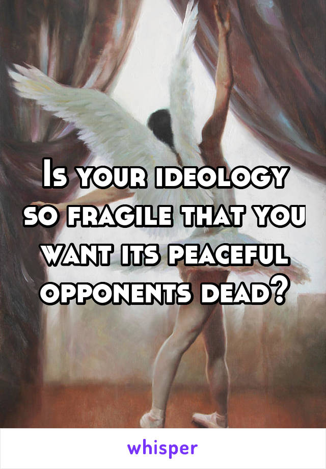 Is your ideology so fragile that you want its peaceful opponents dead?